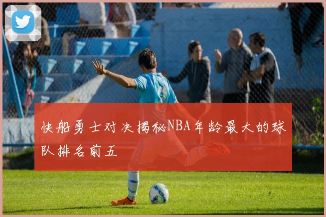 快船勇士对决揭秘NBA年龄最大的球队排名前五