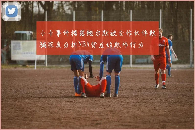 小卡事件揭露鲍尔默被合作伙伴欺骗深度分析NBA背后的欺诈行为