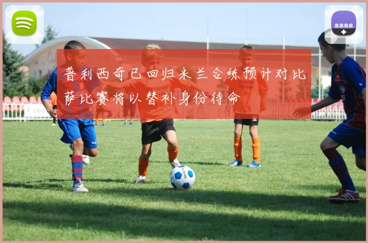 普利西奇已回归米兰合练预计对比萨比赛将以替补身份待命