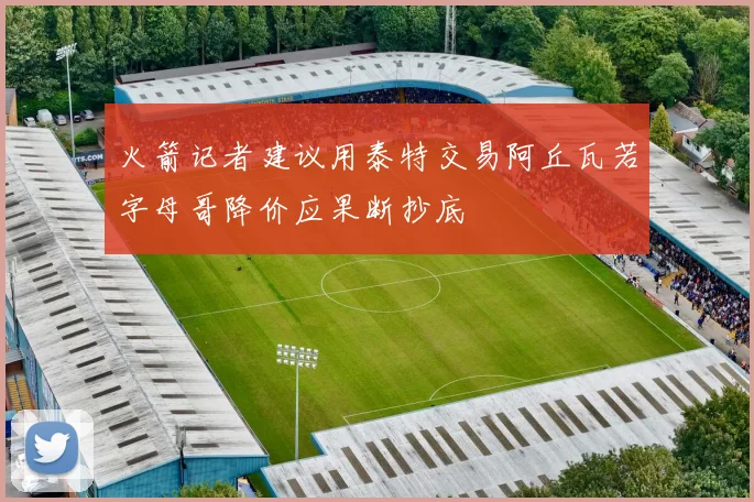 火箭记者建议用泰特交易阿丘瓦若字母哥降价应果断抄底