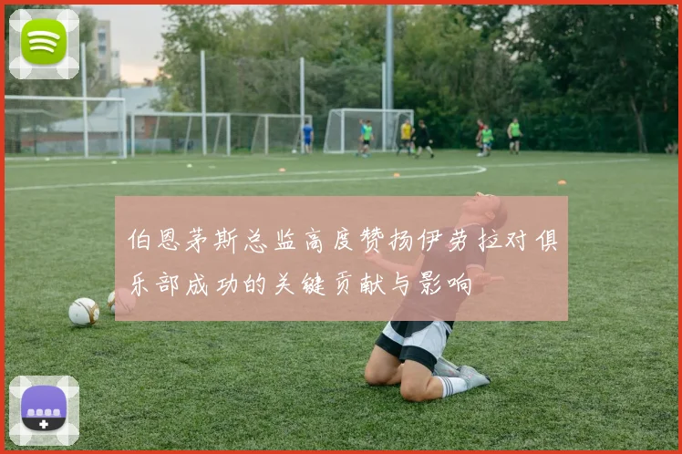 伯恩茅斯总监高度赞扬伊劳拉对俱乐部成功的关键贡献与影响