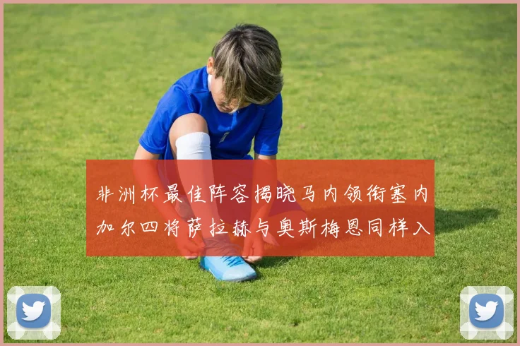 非洲杯最佳阵容揭晓马内领衔塞内加尔四将萨拉赫与奥斯梅恩同样入选