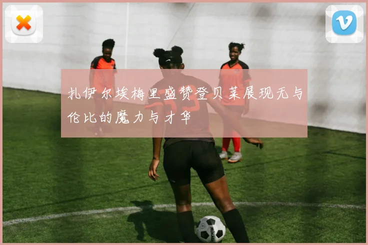扎伊尔埃梅里盛赞登贝莱展现无与伦比的魔力与才华
