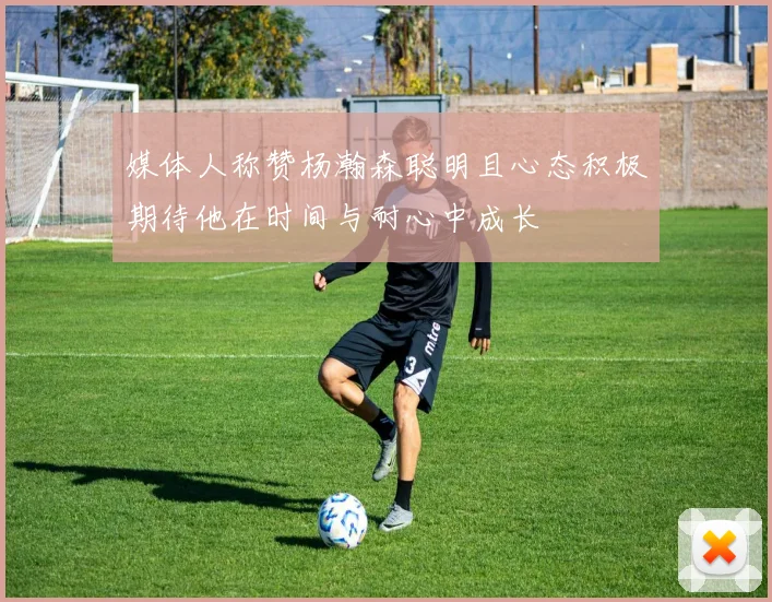 媒体人称赞杨瀚森聪明且心态积极期待他在时间与耐心中成长