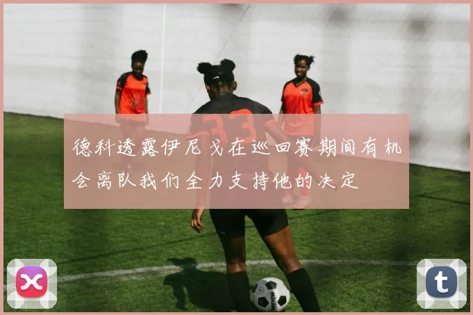德科透露伊尼戈在巡回赛期间有机会离队我们全力支持他的决定