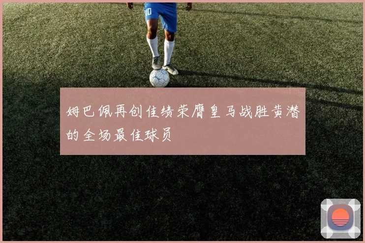 姆巴佩再创佳绩荣膺皇马战胜黄潜的全场最佳球员