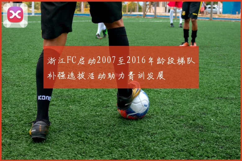 浙江FC启动2007至2016年龄段梯队补强选拔活动助力青训发展
