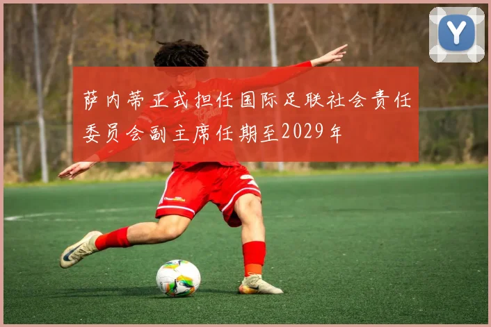萨内蒂正式担任国际足联社会责任委员会副主席任期至2029年