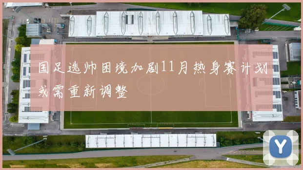 国足选帅困境加剧11月热身赛计划或需重新调整