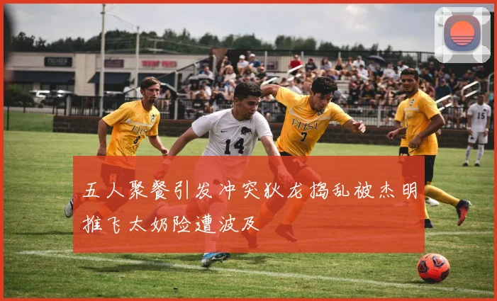 五人聚餐引发冲突狄龙捣乱被杰明推飞太奶险遭波及