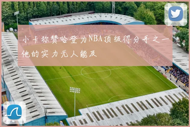 小卡称赞哈登为NBA顶级得分手之一他的实力无人能及