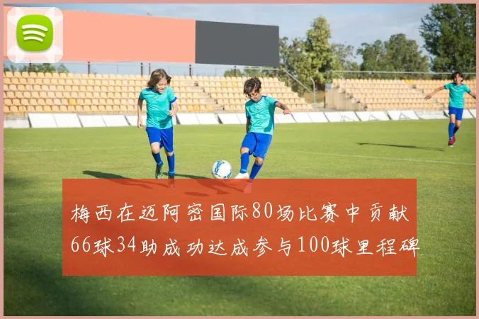 梅西在迈阿密国际80场比赛中贡献66球34助成功达成参与100球里程碑