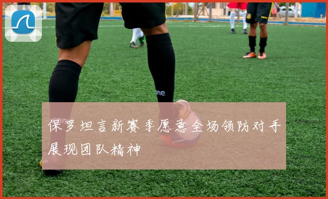 保罗坦言新赛季愿意全场领防对手展现团队精神