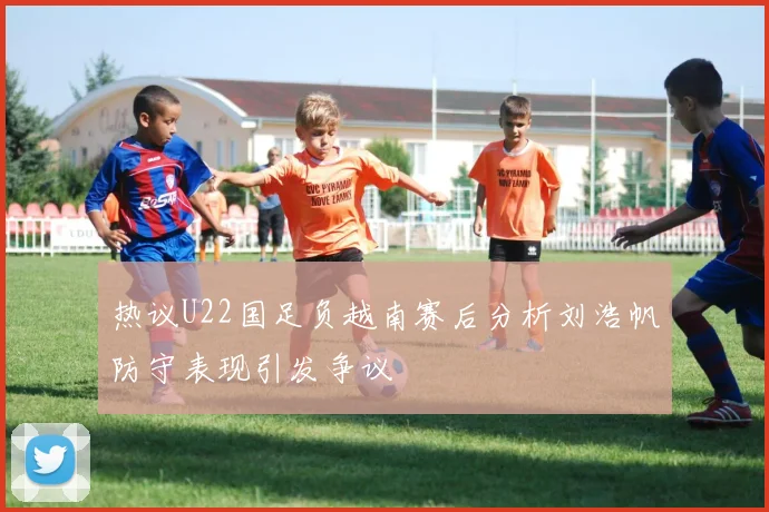 热议U22国足负越南赛后分析刘浩帆防守表现引发争议