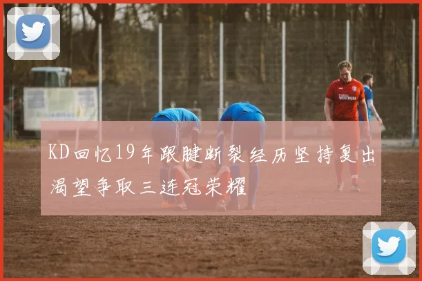 KD回忆19年跟腱断裂经历坚持复出渴望争取三连冠荣耀