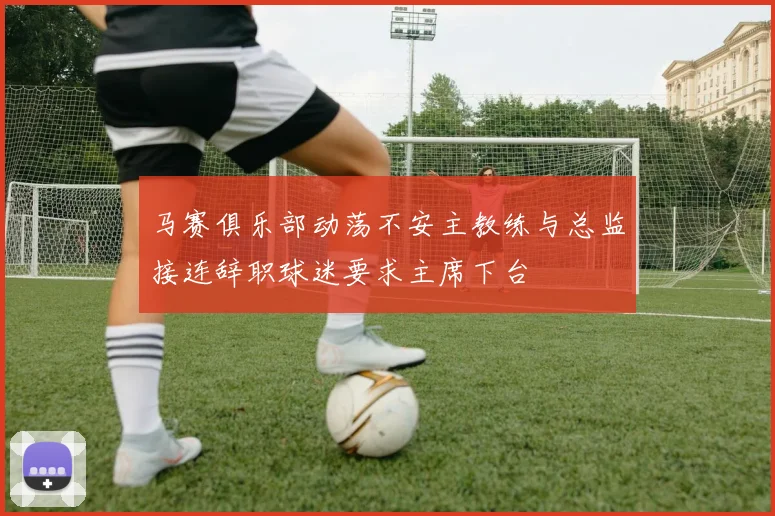 马赛俱乐部动荡不安主教练与总监接连辞职球迷要求主席下台