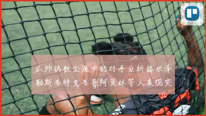 瓜帅执教生涯中的对手分析赫尔泽勒斯洛特克洛普阿莫林等人表现突出