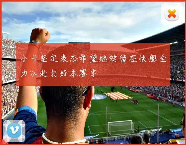 小卡坚定表态希望继续留在快船全力以赴打好本赛季