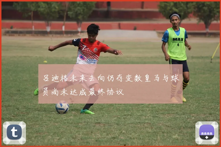 吕迪格未来去向仍存变数皇马与球员尚未达成最终协议