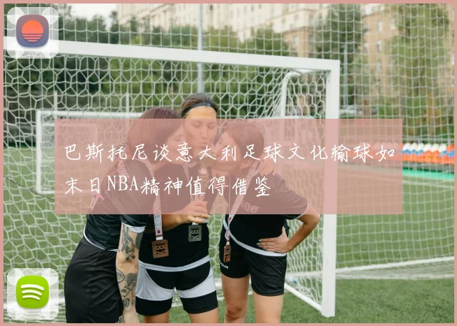 巴斯托尼谈意大利足球文化输球如末日NBA精神值得借鉴