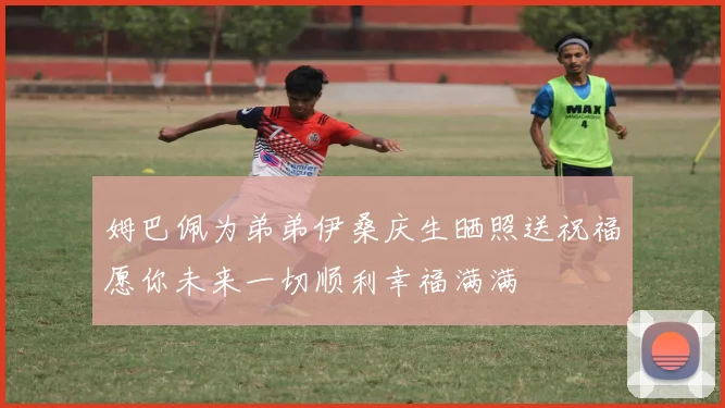 姆巴佩为弟弟伊桑庆生晒照送祝福愿你未来一切顺利幸福满满