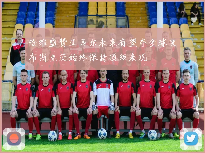 哈维盛赞亚马尔未来有望夺金球奖布斯克茨始终保持顶级表现
