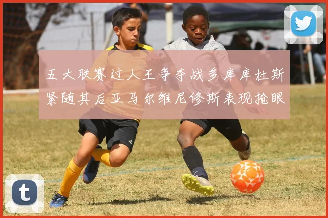 五大联赛过人王争夺战多库库杜斯紧随其后亚马尔维尼修斯表现抢眼