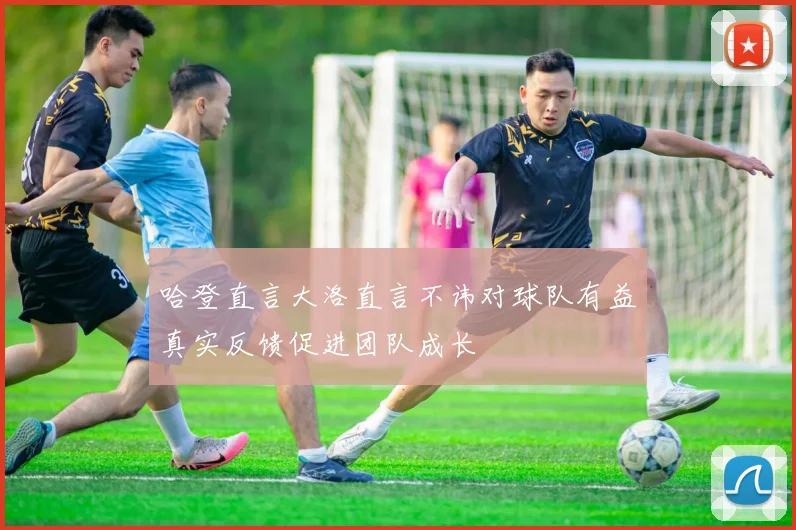 哈登直言大洛直言不讳对球队有益真实反馈促进团队成长