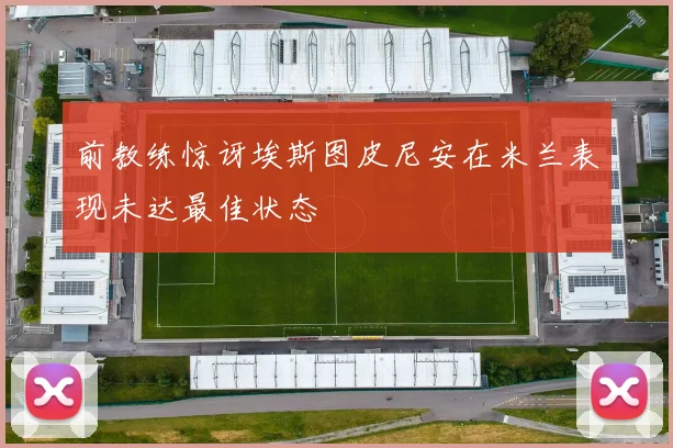 前教练惊讶埃斯图皮尼安在米兰表现未达最佳状态